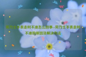 劳力士手表走时不准怎么回事--劳力士手表走时不准的原因及解决办法