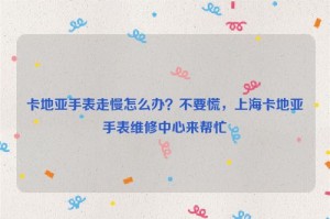 卡地亚手表走慢怎么办？不要慌，上海卡地亚手表维修中心来帮忙