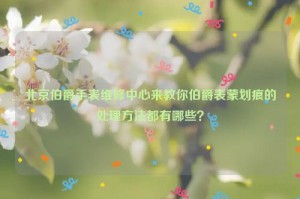北京伯爵手表维修中心来教你伯爵表蒙划痕的处理方法都有哪些？