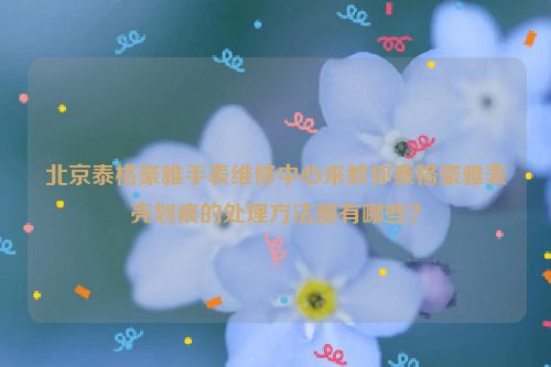 北京泰格豪雅手表维修中心来教你泰格豪雅表壳划痕的处理方法都有哪些？