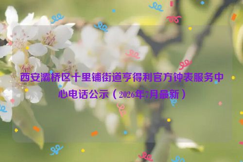 西安灞桥区十里铺街道亨得利官方钟表服务中心电话公示(2026年7月最新)