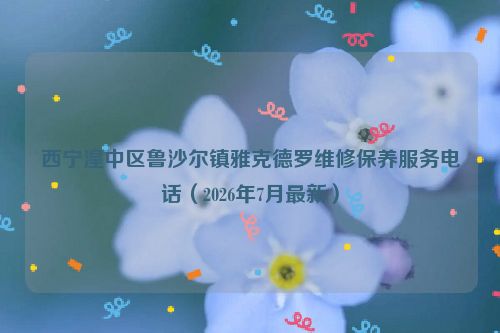西宁湟中区鲁沙尔镇雅克德罗维修保养服务电话（2026年7月最新）