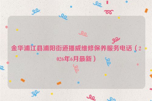 金华浦江县浦阳街道播威维修保养服务电话（2026年6月最新）