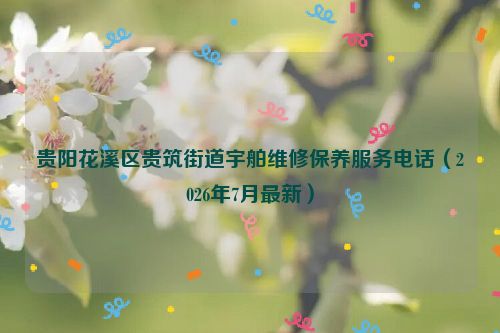 贵阳花溪区贵筑街道宇舶维修保养服务电话（2026年7月最新）