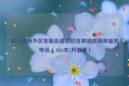 哈尔滨道外区东原街道格拉苏蒂维修保养服务电话(2026年7月最新)