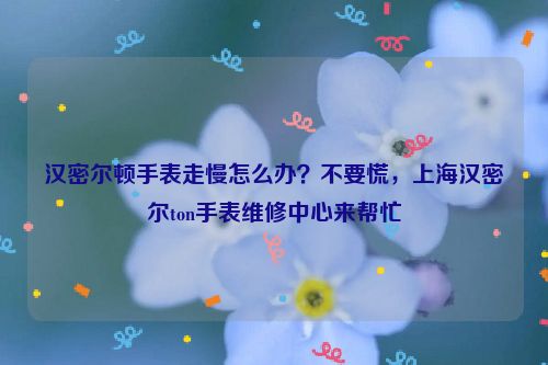 汉密尔顿手表走慢怎么办？不要慌，上海汉密尔ton手表维修中心来帮忙