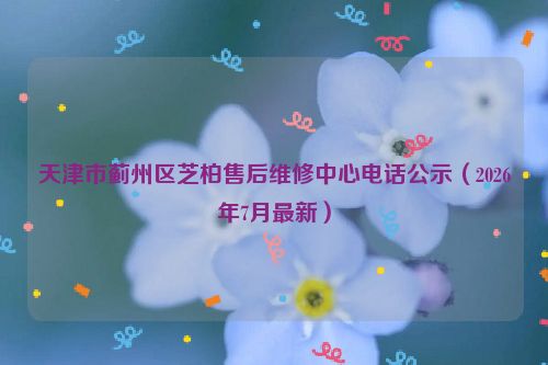 天津市蓟州区芝柏售后维修中心电话公示(2026年7月最新)