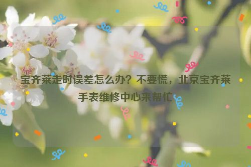 宝齐莱走时误差怎么办？不要慌，北京宝齐莱手表维修中心来帮忙