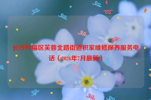 长沙开福区芙蓉北路街道积家维修保养服务电话（2026年7月最新）