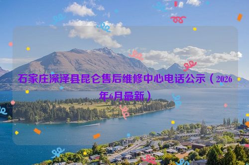 石家庄深泽县昆仑售后维修中心电话公示（2026年6月最新）