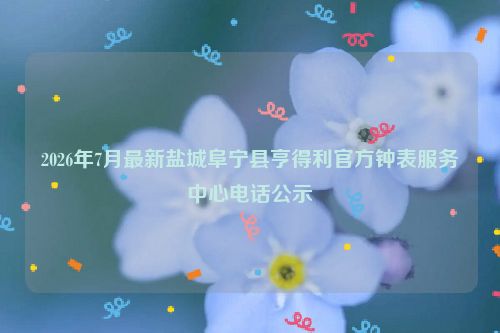 2026年7月最新盐城阜宁县亨得利官方钟表服务中心电话公示