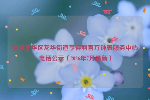 深圳龙华区龙华街道亨得利官方钟表服务中心电话公示（2026年7月最新）