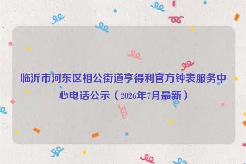 临沂市河东区相公街道亨得利官方钟表服务中心电话公示(2026年7月最新)