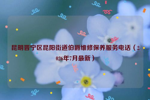 昆明晋宁区昆阳街道伯爵维修保养服务电话（2026年7月最新）