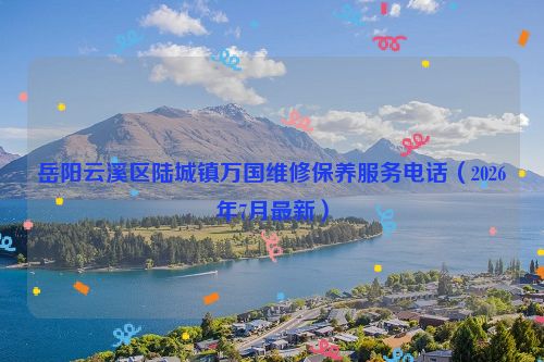 岳阳云溪区陆城镇万国维修保养服务电话（2026年7月最新）