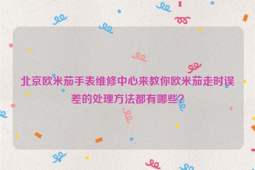 北京欧米茄手表维修中心来教你欧米茄走时误差的处理方法都有哪些？