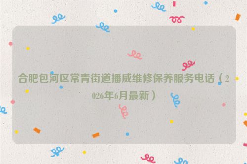 合肥包河区常青街道播威维修保养服务电话（2026年6月最新）