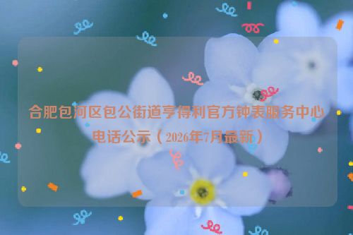 合肥包河区包公街道亨得利官方钟表服务中心电话公示（2026年7月最新）