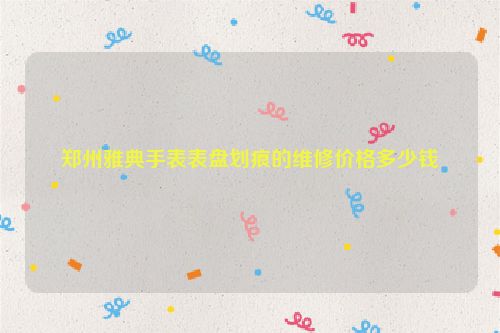 郑州雅典手表表盘划痕的维修价格多少钱
