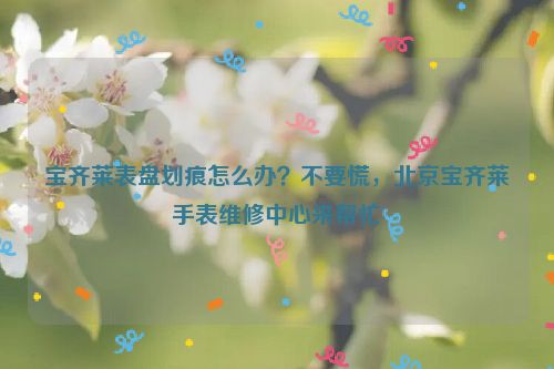 宝齐莱表盘划痕怎么办？不要慌，北京宝齐莱手表维修中心来帮忙