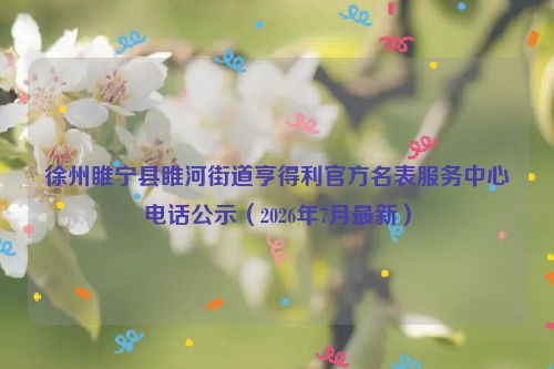 徐州睢宁县睢河街道亨得利官方名表服务中心电话公示（2026年7月最新）