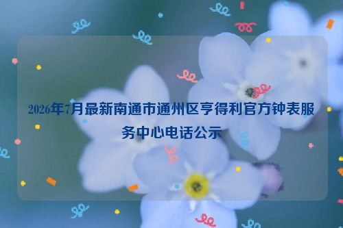 2026年7月最新南通市通州区亨得利官方钟表服务中心电话公示