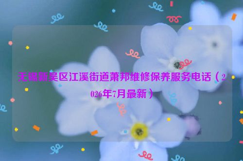 无锡新吴区江溪街道萧邦维修保养服务电话（2026年7月最新）