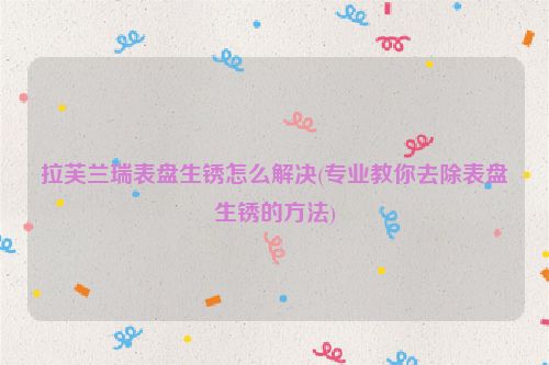 拉芙兰瑞表盘生锈怎么解决(专业教你去除表盘生锈的方法)