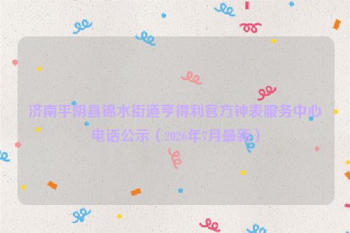 济南平阴县锦水街道亨得利官方钟表服务中心电话公示（2026年7月最新）