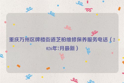 重庆万州区牌楼街道芝柏维修保养服务电话（2026年7月最新）