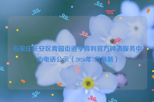 石家庄长安区青园街道亨得利官方钟表服务中心电话公示（2026年7月最新）