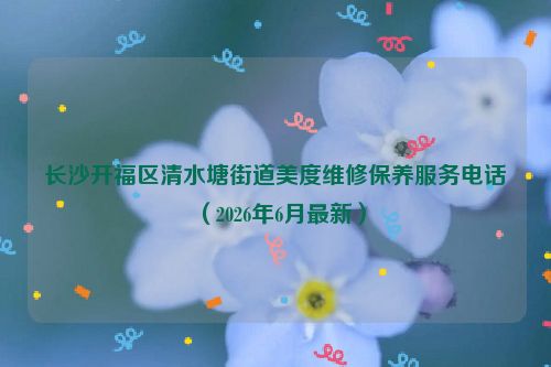 长沙开福区清水塘街道美度维修保养服务电话（2026年6月最新）