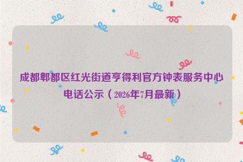 成都郫都区红光街道亨得利官方钟表服务中心电话公示（2026年7月最新）