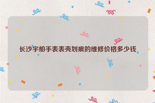 长沙宇舶手表表壳划痕的维修价格多少钱