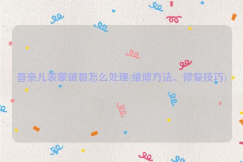 香奈儿表蒙破裂怎么处理(维修方法、修复技巧)