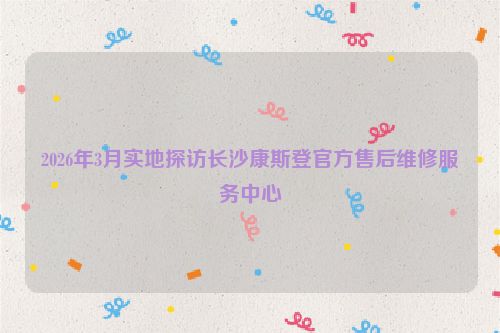 2026年3月实地探访长沙康斯登官方售后维修服务中心