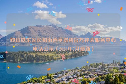 鞍山铁东区长甸街道亨得利官方钟表服务中心电话公示（2026年7月最新）