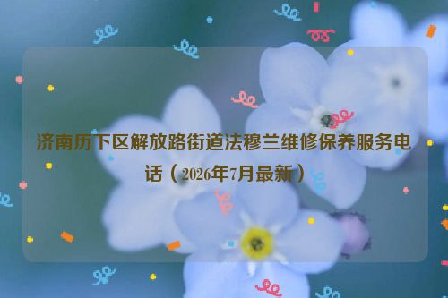 济南历下区解放路街道法穆兰维修保养服务电话（2026年7月最新）
