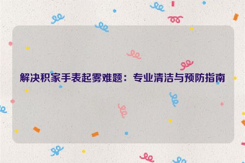 解决积家手表起雾难题：专业清洁与预防指南