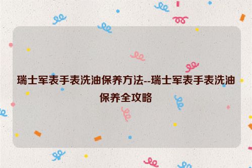 瑞士军表手表洗油保养方法--瑞士军表手表洗油保养全攻略