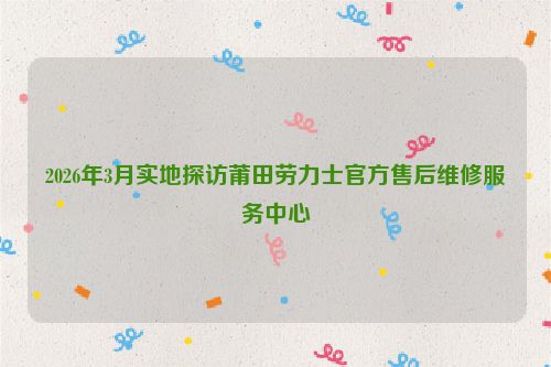 2026年3月实地探访莆田劳力士官方售后维修服务中心