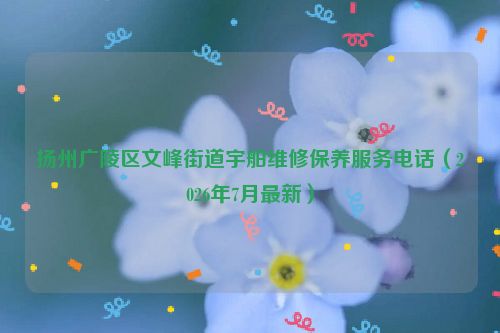 扬州广陵区文峰街道宇舶维修保养服务电话（2026年7月最新）