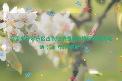 乌鲁木齐米东区古牧地镇播威维修保养服务电话（2026年7月最新）