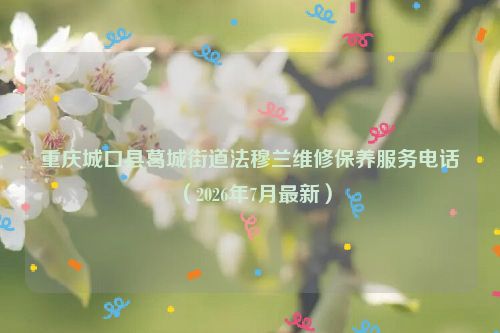 重庆城口县葛城街道法穆兰维修保养服务电话（2026年7月最新）