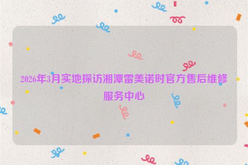 2026年3月实地探访湘潭雷美诺时官方售后维修服务中心