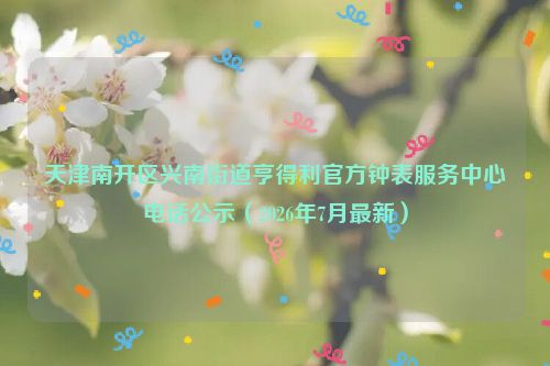 天津南开区兴南街道亨得利官方钟表服务中心电话公示（2026年7月最新）