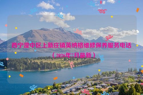 西宁湟中区上新庄镇英纳格维修保养服务电话（2026年7月最新）
