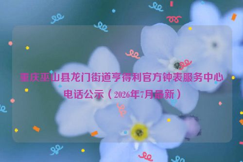 重庆巫山县龙门街道亨得利官方钟表服务中心电话公示(2026年7月最新)