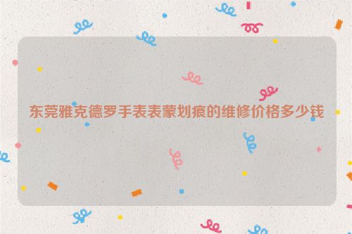东莞雅克德罗手表表蒙划痕的维修价格多少钱