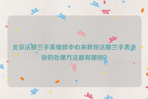 北京法穆兰手表维修中心来教你法穆兰手表走快的处理方法都有哪些？
